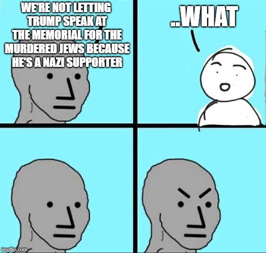NPC Meme | ..WHAT; WE'RE NOT LETTING TRUMP SPEAK AT THE MEMORIAL FOR THE MURDERED JEWS BECAUSE HE'S A NAZI SUPPORTER | image tagged in npc meme | made w/ Imgflip meme maker