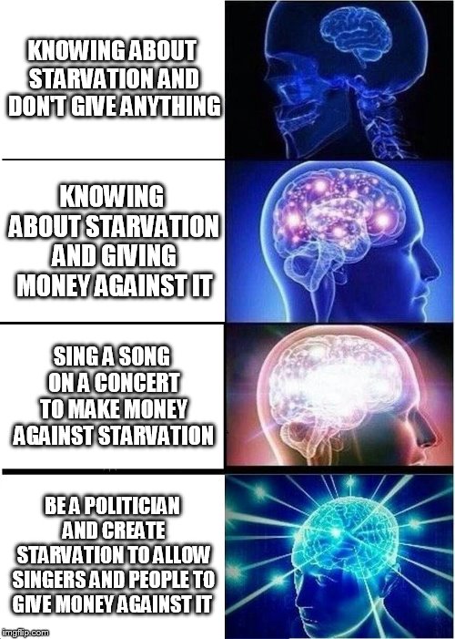 Expanding Brain | KNOWING ABOUT STARVATION AND DON'T GIVE ANYTHING; KNOWING ABOUT STARVATION AND GIVING MONEY AGAINST IT; SING A SONG ON A CONCERT TO MAKE MONEY AGAINST STARVATION; BE A POLITICIAN AND CREATE STARVATION TO ALLOW SINGERS AND PEOPLE TO GIVE MONEY AGAINST IT | image tagged in memes,expanding brain | made w/ Imgflip meme maker