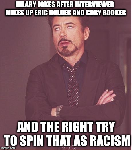 Hilary zings Interviewer for mistaking one black person for another... | HILARY JOKES AFTER INTERVIEWER MIKES UP ERIC HOLDER AND CORY BOOKER; AND THE RIGHT TRY TO SPIN THAT AS RACISM | image tagged in face you make robert downey jr,hilary clinton,eric holder,cory booker,really | made w/ Imgflip meme maker