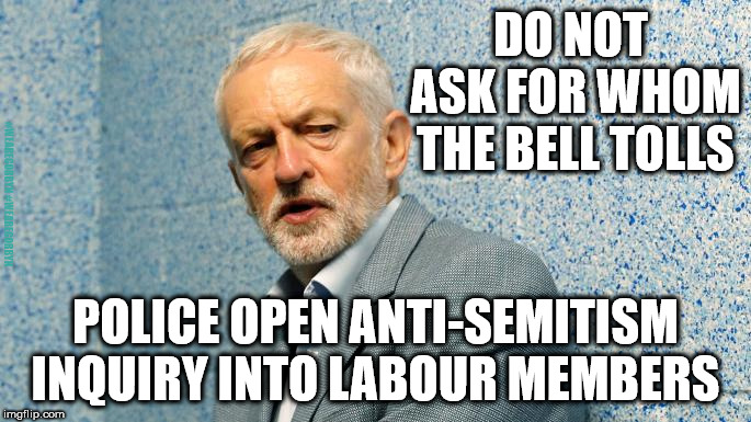 Jeremy Corbyn - Anti Semitism - Police inquiry | DO NOT ASK FOR WHOM THE BELL TOLLS; #WEARECORBYN #WEARECORBYN; POLICE OPEN ANTI-SEMITISM INQUIRY INTO LABOUR MEMBERS | image tagged in wearecorbyn,labourisdead,cultofcorbyn,labour anti semitism racism,weaintcorbyn,party of hate | made w/ Imgflip meme maker