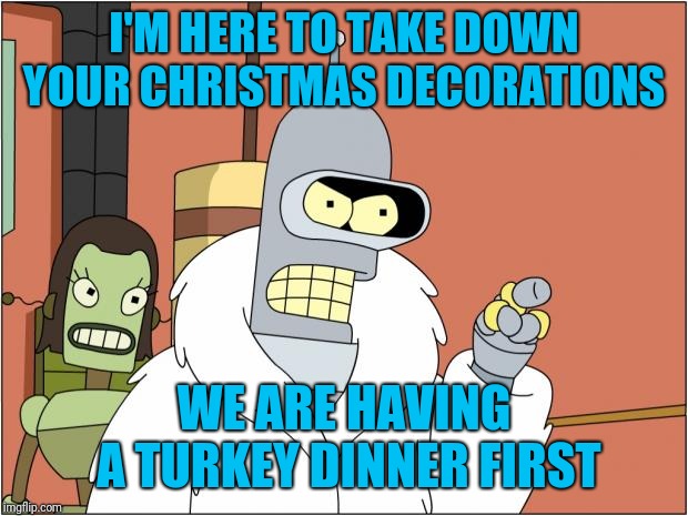 Bender Meme | I'M HERE TO TAKE DOWN YOUR CHRISTMAS DECORATIONS; WE ARE HAVING A TURKEY DINNER FIRST | image tagged in memes,bender | made w/ Imgflip meme maker