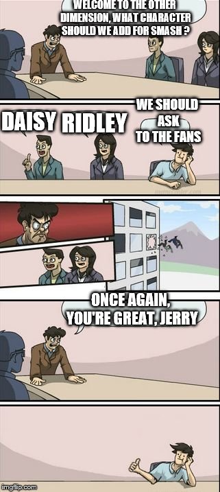 Boardroom Meeting Sugg 2 | WELCOME TO THE OTHER DIMENSION, WHAT CHARACTER SHOULD WE ADD FOR SMASH ? ONCE AGAIN, YOU'RE GREAT, JERRY DAISY RIDLEY WE SHOULD ASK TO THE F | image tagged in boardroom meeting sugg 2 | made w/ Imgflip meme maker