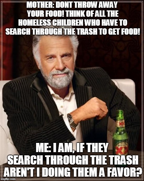 The Most Interesting Man In The World Meme | MOTHER: DONT THROW AWAY YOUR FOOD! THINK OF ALL THE HOMELESS CHILDREN WHO HAVE TO SEARCH THROUGH THE TRASH TO GET FOOD! ME: I AM, IF THEY SEARCH THROUGH THE TRASH AREN'T I DOING THEM A FAVOR? | image tagged in memes,the most interesting man in the world | made w/ Imgflip meme maker