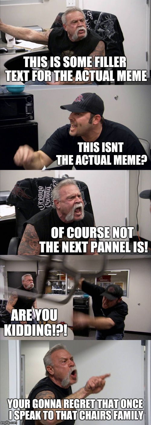 American Chopper Argument | THIS IS SOME FILLER TEXT FOR THE ACTUAL MEME; THIS ISNT THE ACTUAL MEME? OF COURSE NOT THE NEXT PANNEL IS! ARE YOU KIDDING!?! YOUR GONNA REGRET THAT ONCE I SPEAK TO THAT CHAIRS FAMILY | image tagged in memes,american chopper argument | made w/ Imgflip meme maker