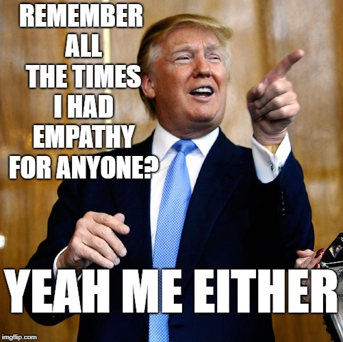 Donal Trump Birthday | REMEMBER ALL THE TIMES I HAD EMPATHY FOR ANYONE? YEAH ME EITHER | image tagged in donal trump birthday | made w/ Imgflip meme maker