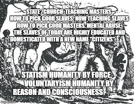 O'Reilly slavery | STATE /CHURCH .TEACHING MASTERS HOW TO PICK GOOD SLAVES. NOW TEACHING SLAVES HOW TO PICK GOOD MASTERS. MENTAL ABUSE. THE SLAVES OF TODAY ARE HIGHLY EDUCATED AND DOMESTICATED WITH A NEW NAME "CITIZENS". STATISM HUMANITY BY FORCE.   VOLUNTARYISM HUMANITY BY REASON AND CONSCIOUSNESS | image tagged in o'reilly slavery | made w/ Imgflip meme maker