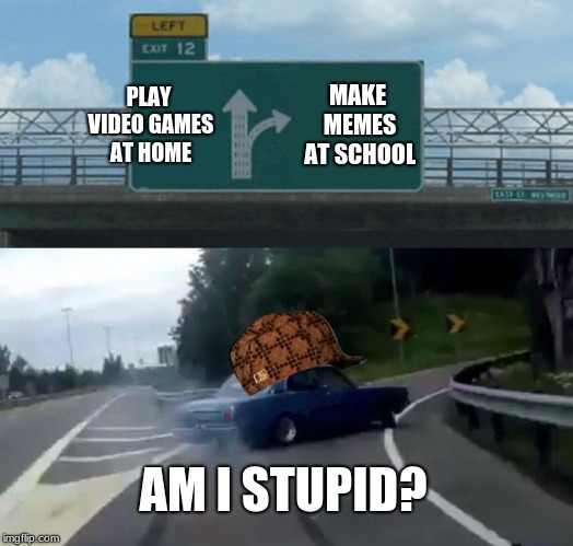 Left Exit 12 Off Ramp Meme | PLAY VIDEO GAMES AT HOME; MAKE MEMES AT SCHOOL; AM I STUPID? | image tagged in memes,left exit 12 off ramp,scumbag | made w/ Imgflip meme maker