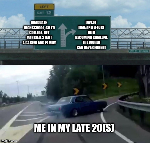 The exit every failure takes | INVEST TIME AND EFFORT INTO BECOMING SOMEONE THE WORLD CAN NEVER FORGET; GRADUATE HIGHSCHOOL, GO TO COLLEGE, GET MARRIED, START A CAREER AND FAMILY; ME IN MY LATE 20(S) | image tagged in memes,left exit 12 off ramp,failure,life | made w/ Imgflip meme maker