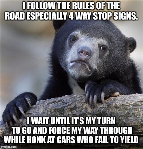 Confession Bear Meme | I FOLLOW THE RULES OF THE ROAD ESPECIALLY 4 WAY STOP SIGNS. I WAIT UNTIL IT’S MY TURN TO GO AND FORCE MY WAY THROUGH WHILE HONK AT CARS WHO FAIL TO YIELD | image tagged in memes,confession bear,AdviceAnimals | made w/ Imgflip meme maker