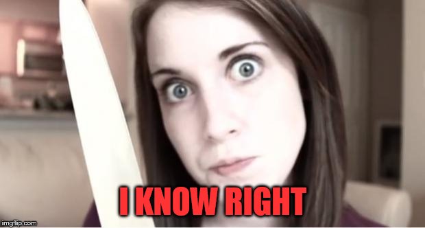 Overly Attached Girlfriend Knife | I KNOW RIGHT | image tagged in overly attached girlfriend knife | made w/ Imgflip meme maker