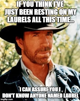 Thanks For Clarifying, Chuck | IF YOU THINK I'VE JUST BEEN RESTING ON MY LAURELS ALL THIS TIME... I CAN ASSURE YOU I DON'T KNOW ANYONE NAMED LAUREL | image tagged in memes,chuck norris,resting on one's laurels | made w/ Imgflip meme maker