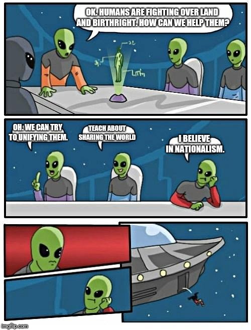 Alien Meeting Suggestion Meme | OK. HUMANS ARE FIGHTING OVER LAND AND BIRTHRIGHT. HOW CAN WE HELP THEM? OH. WE CAN TRY TO UNIFYING THEM. TEACH ABOUT SHARING THE WORLD; I BELIEVE IN NATIONALISM. | image tagged in memes,alien meeting suggestion | made w/ Imgflip meme maker