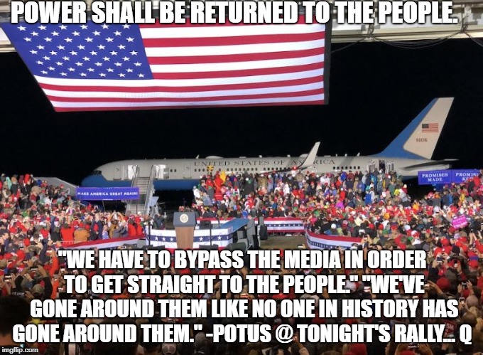 POWER SHALL BE RETURNED TO THE PEOPLE. "WE HAVE TO BYPASS THE MEDIA IN ORDER TO GET STRAIGHT TO THE PEOPLE."
"WE'VE GONE AROUND THEM LIKE NO ONE IN HISTORY HAS GONE AROUND THEM."
-POTUS @ TONIGHT'S RALLY...
Q | image tagged in maga | made w/ Imgflip meme maker