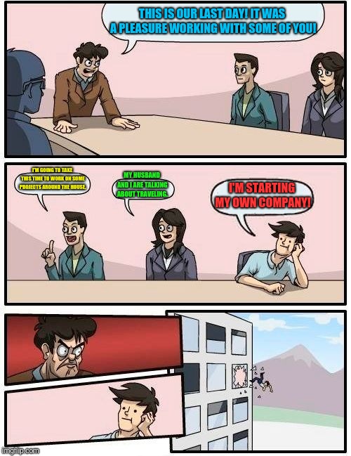 Boardroom Meeting Suggestion Meme | THIS IS OUR LAST DAY! IT WAS A PLEASURE WORKING WITH SOME OF YOU! I'M GOING TO TAKE THIS TIME TO WORK ON SOME PROJECTS AROUND THE HOUSE. MY HUSBAND AND I ARE TALKING ABOUT TRAVELING. I'M STARTING MY OWN COMPANY! | image tagged in memes,boardroom meeting suggestion | made w/ Imgflip meme maker