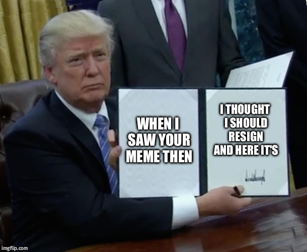 Trump Bill Signing Meme | WHEN I SAW YOUR MEME THEN; I THOUGHT I SHOULD RESIGN AND HERE IT'S | image tagged in memes,trump bill signing | made w/ Imgflip meme maker