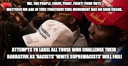 WE, THE PEOPLE.
FIGHT, FIGHT, FIGHT!
YOUR VOTE MATTERS!
WE ARE IN THIS TOGETHER!
THIS MOVEMENT HAS NO SKIN COLOR. ATTEMPTS TO LABEL ALL THOSE WHO CHALLENGE THEIR NARRATIVE AS 'RACISTS' 'WHITE SUPREMACISTS' WILL FAIL! | image tagged in maga | made w/ Imgflip meme maker