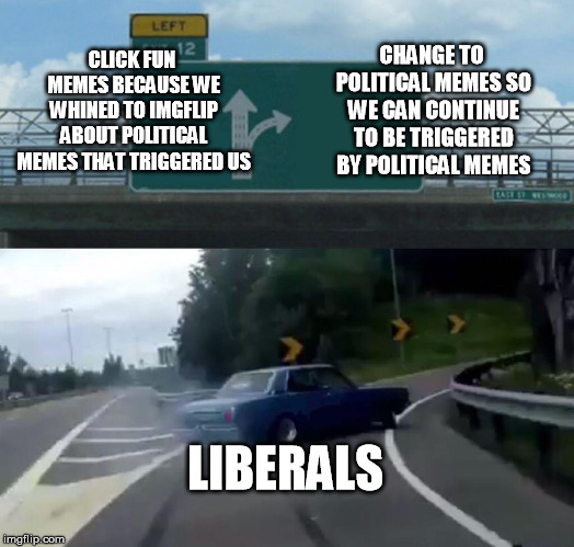 They know who they are, There's a high probability they'll be whining on this Meme like they do on every Meme. | CLICK FUN MEMES BECAUSE WE WHINED TO IMGFLIP ABOUT POLITICAL MEMES THAT TRIGGERED US; CHANGE TO POLITICAL MEMES SO WE CAN CONTINUE TO BE TRIGGERED BY POLITICAL MEMES; LIBERALS | image tagged in memes,left exit 12 off ramp,liberals,triggered,whiners | made w/ Imgflip meme maker
