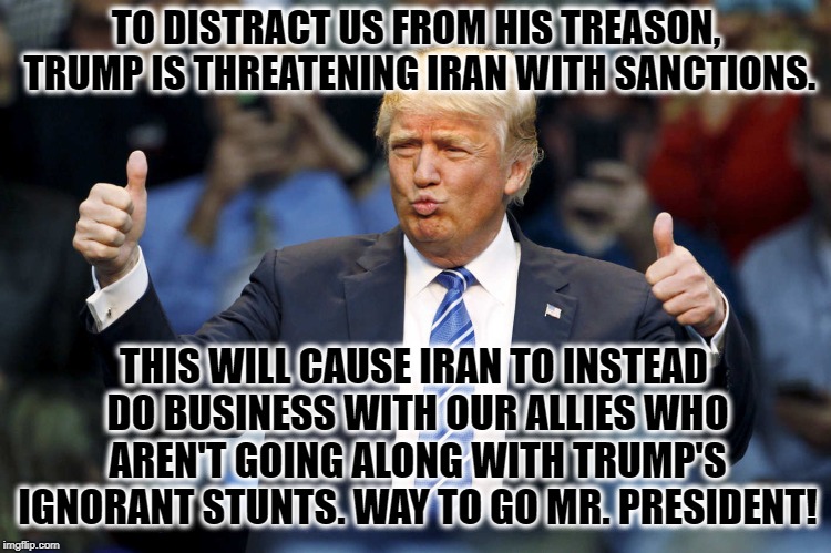 When You're In The Fallout Shelter For The Rest Of Your Life, Thank A Republican! | TO DISTRACT US FROM HIS TREASON, TRUMP IS THREATENING IRAN WITH SANCTIONS. THIS WILL CAUSE IRAN TO INSTEAD DO BUSINESS WITH OUR ALLIES WHO AREN'T GOING ALONG WITH TRUMP'S IGNORANT STUNTS. WAY TO GO MR. PRESIDENT! | image tagged in donald trump,trump,iran,sanctions,stupidity,traitor | made w/ Imgflip meme maker