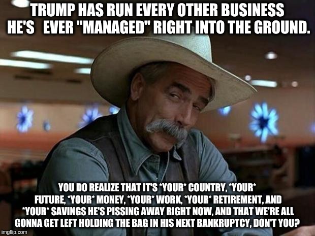 special kind of stupid | TRUMP HAS RUN EVERY OTHER BUSINESS HE'S 
 EVER "MANAGED" RIGHT INTO THE GROUND. YOU DO REALIZE THAT IT'S *YOUR* COUNTRY, *YOUR* FUTURE, *YOUR* MONEY, *YOUR* WORK, *YOUR* RETIREMENT, AND *YOUR* SAVINGS HE'S PISSING AWAY RIGHT NOW, AND THAT WE'RE ALL GONNA GET LEFT HOLDING THE BAG IN HIS NEXT BANKRUPTCY, DON'T YOU? | image tagged in special kind of stupid | made w/ Imgflip meme maker