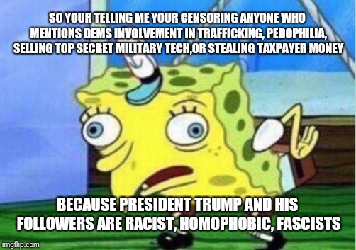 Mocking Spongebob | SO YOUR TELLING ME YOUR CENSORING ANYONE WHO MENTIONS DEMS INVOLVEMENT IN TRAFFICKING, PEDOPHILIA, SELLING TOP SECRET MILITARY TECH,OR STEALING TAXPAYER MONEY; BECAUSE PRESIDENT TRUMP AND HIS FOLLOWERS ARE RACIST, HOMOPHOBIC, FASCISTS | image tagged in memes,mocking spongebob | made w/ Imgflip meme maker