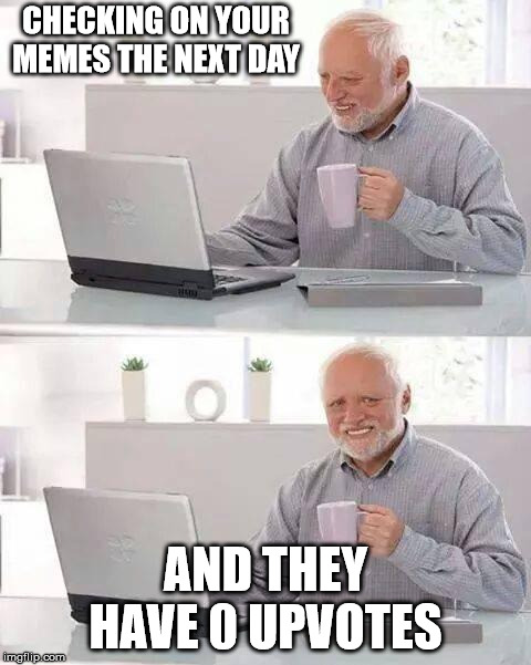 Me. | CHECKING ON YOUR MEMES THE NEXT DAY; AND THEY HAVE 0 UPVOTES | image tagged in memes,hide the pain harold,depression,relateable | made w/ Imgflip meme maker