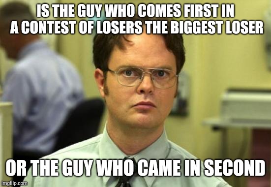 Dwight Schrute Meme | IS THE GUY WHO COMES FIRST IN A CONTEST OF LOSERS THE BIGGEST LOSER; OR THE GUY WHO CAME IN SECOND | image tagged in memes,dwight schrute | made w/ Imgflip meme maker