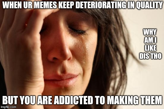 First World Problems Meme | WHEN UR MEMES KEEP DETERIORATING IN QUALITY; WHY AM I LIKE DIS THO; BUT YOU ARE ADDICTED TO MAKING THEM | image tagged in memes,first world problems | made w/ Imgflip meme maker