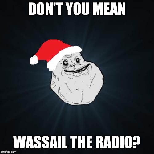 Forever Alone Christmas Meme | DON’T YOU MEAN WASSAIL THE RADIO? | image tagged in memes,forever alone christmas | made w/ Imgflip meme maker