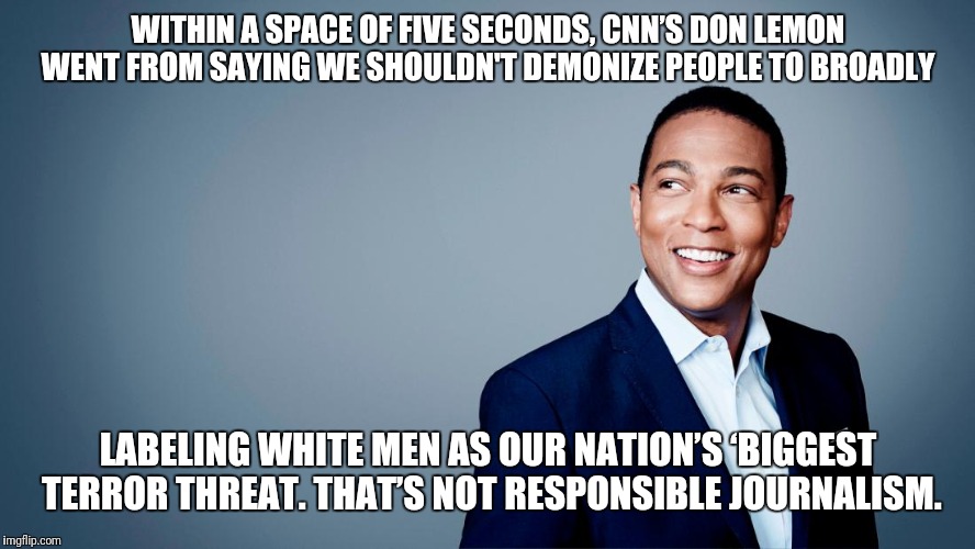 Fire Don Lemon | WITHIN A SPACE OF FIVE SECONDS, CNN’S DON LEMON WENT FROM SAYING WE SHOULDN'T DEMONIZE PEOPLE TO BROADLY; LABELING WHITE MEN AS OUR NATION’S ‘BIGGEST TERROR THREAT. THAT’S NOT RESPONSIBLE JOURNALISM. | image tagged in don lemon | made w/ Imgflip meme maker