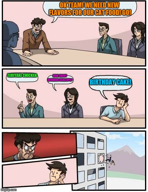 Boardroom Meeting Suggestion | OK TEAM! WE NEED NEW FLAVORS FOR OUR CAT FOOD! GO! TERIYAKI CHICKEN; HOW ABOUT BOURBON SCALLOPS? BIRTHDAY CAKE! | image tagged in memes,boardroom meeting suggestion | made w/ Imgflip meme maker