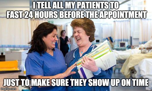 laughing nurse | I TELL ALL MY PATIENTS TO FAST 24 HOURS BEFORE THE APPOINTMENT; JUST TO MAKE SURE THEY SHOW UP ON TIME | image tagged in laughing nurse | made w/ Imgflip meme maker