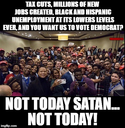 We will Never Vote Democrat! | TAX CUTS, MILLIONS OF NEW JOBS CREATED, BLACK AND HISPANIC UNEMPLOYMENT AT ITS LOWERS LEVELS EVER, AND YOU WANT US TO VOTE DEMOCRAT? PARADOX3713; NOT TODAY SATAN... NOT TODAY! | image tagged in blexit,mexit,maga,president trump,elections,memes | made w/ Imgflip meme maker