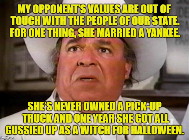 My opponent here in old Kentuck | MY OPPONENT’S VALUES ARE OUT OF TOUCH WITH THE PEOPLE OF OUR STATE.  FOR ONE THING, SHE MARRIED A YANKEE. SHE’S NEVER OWNED A PICK-UP TRUCK AND ONE YEAR SHE GOT ALL GUSSIED UP AS A WITCH FOR HALLOWEEN. | image tagged in politics,political humor,politicians suck,almost politically correct redneck | made w/ Imgflip meme maker