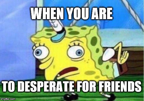 Mocking Spongebob Meme | WHEN YOU ARE; TO DESPERATE FOR FRIENDS | image tagged in memes,mocking spongebob | made w/ Imgflip meme maker