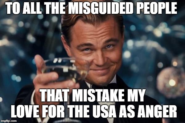 Leonardo Dicaprio Cheers Meme | TO ALL THE MISGUIDED PEOPLE; THAT MISTAKE MY LOVE FOR THE USA AS ANGER | image tagged in memes,leonardo dicaprio cheers | made w/ Imgflip meme maker