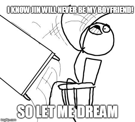 Table Flip Guy Meme | I KNOW JIN WILL NEVER BE MY BOYFRIEND! SO LET ME DREAM | image tagged in memes,table flip guy | made w/ Imgflip meme maker