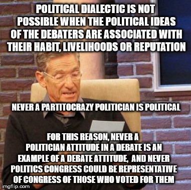 Maury Lie Detector | POLITICAL DIALECTIC IS NOT POSSIBLE WHEN THE POLITICAL IDEAS OF THE DEBATERS ARE ASSOCIATED WITH THEIR HABIT, LIVELIHOODS OR REPUTATION; NEVER A PARTITOCRAZY POLITICIAN IS POLITICAL; FOR THIS REASON, NEVER A POLITICIAN ATTITUDE IN A DEBATE IS AN EXAMPLE OF A DEBATE ATTITUDE,  AND NEVER POLITICS CONGRESS COULD BE REPRESENTATIVE OF CONGRESS OF THOSE WHO VOTED FOR THEM | image tagged in memes,maury lie detector | made w/ Imgflip meme maker