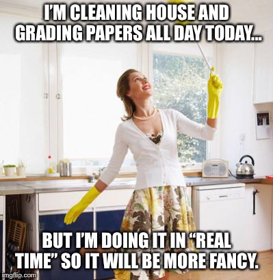 I’M CLEANING HOUSE AND GRADING PAPERS ALL DAY TODAY... BUT I’M DOING IT IN “REAL TIME” SO IT WILL BE MORE FANCY. | image tagged in housework | made w/ Imgflip meme maker