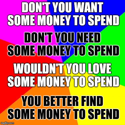 Somebody to love is great, but I've got bills | DON'T YOU WANT SOME MONEY TO SPEND; DON'T YOU NEED SOME MONEY TO SPEND; WOULDN'T YOU LOVE SOME MONEY TO SPEND; YOU BETTER FIND SOME MONEY TO SPEND | image tagged in memes,blank colored background | made w/ Imgflip meme maker