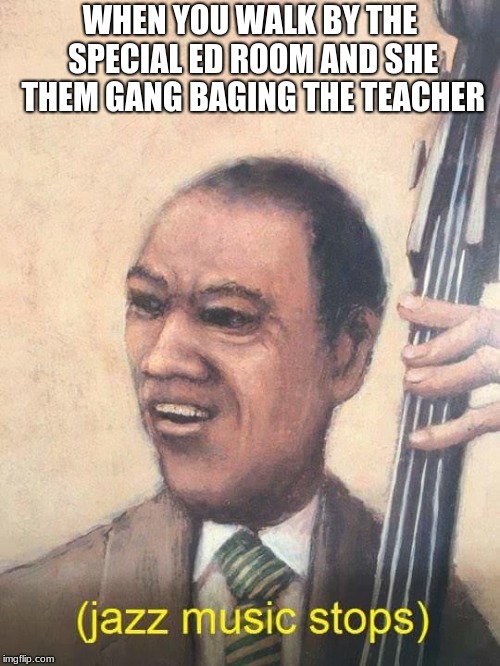 Jazz Music Stops | WHEN YOU WALK BY THE SPECIAL ED ROOM AND SHE THEM GANG BAGING THE TEACHER | image tagged in jazz music stops | made w/ Imgflip meme maker