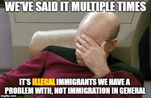 Captain Picard Facepalm Meme | WE'VE SAID IT MULTIPLE TIMES; IT'S ILLEGAL IMMIGRANTS WE HAVE A PROBLEM WITH, NOT IMMIGRATION IN GENERAL; ILLEGAL | image tagged in memes,captain picard facepalm | made w/ Imgflip meme maker