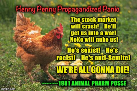 Henny Penny Propagandized Panic | Henny Penny Propagandized Panic; The stock market will crash!    He'll get us into a war!    NoKo will nuke us! He's sexist!    He's racist!    He's anti-Semite! WE'RE ALL GONNA DIE! ~~~~~1981 ANIMAL PHARM POSSE | image tagged in memes,leftist fear-mongering,lame msmedia madness,propaganda machines,1981 animal pharm posse | made w/ Imgflip meme maker