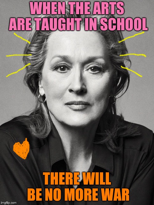 The Arts | WHEN THE ARTS ARE TAUGHT IN SCHOOL; THERE WILL BE NO MORE WAR | image tagged in meryl streep,education,war,the arts | made w/ Imgflip meme maker