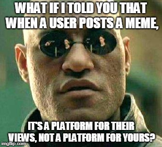If you're just there to argue and cause trouble (or promote your own memes), it makes me wonder why you're there at all. | WHAT IF I TOLD YOU THAT WHEN A USER POSTS A MEME, IT'S A PLATFORM FOR THEIR VIEWS, NOT A PLATFORM FOR YOURS? | image tagged in what if i told you,memes,imgflip,etiquette,respect the user | made w/ Imgflip meme maker