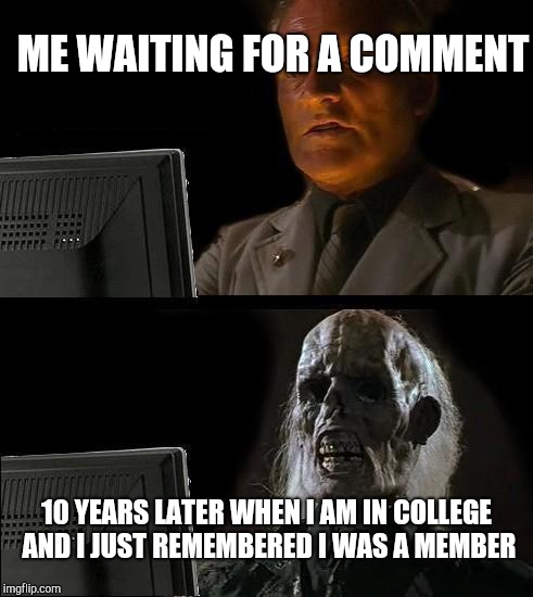 I'll Just Wait Here | ME WAITING FOR A COMMENT; 10 YEARS LATER WHEN I AM IN COLLEGE AND I JUST REMEMBERED I WAS A MEMBER | image tagged in memes,ill just wait here | made w/ Imgflip meme maker