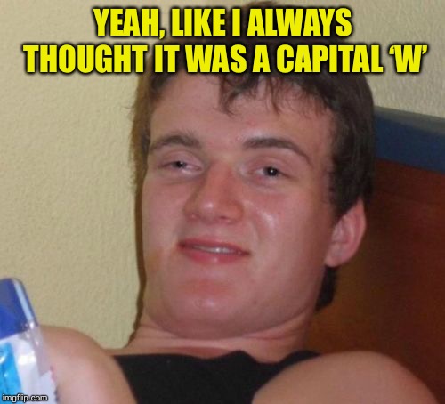 10 Guy Meme | YEAH, LIKE I ALWAYS THOUGHT IT WAS A CAPITAL ‘W’ | image tagged in memes,10 guy | made w/ Imgflip meme maker