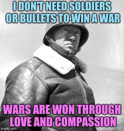 Patton | I DON'T NEED SOLDIERS OR BULLETS TO WIN A WAR; WARS ARE WON THROUGH LOVE AND COMPASSION | image tagged in patton | made w/ Imgflip meme maker