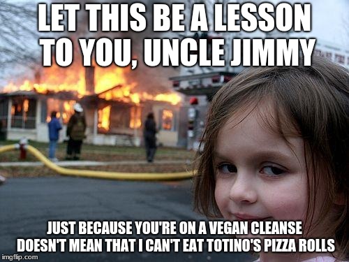 She just won't eat them in the same room as you. So, relax! | LET THIS BE A LESSON TO YOU, UNCLE JIMMY; JUST BECAUSE YOU'RE ON A VEGAN CLEANSE DOESN'T MEAN THAT I CAN'T EAT TOTINO'S PIZZA ROLLS | image tagged in memes,disaster girl,vegan,veganism,pizza rolls | made w/ Imgflip meme maker
