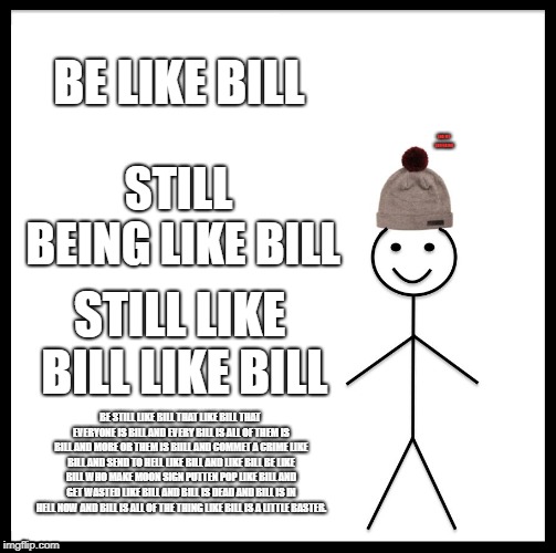 Be Like Bill Meme | BE LIKE BILL; END MY SUFFERING; STILL BEING LIKE BILL; STILL LIKE BILL LIKE BILL; BE STILL LIKE BILL THAT LIKE BILL THAT EVERYONE IS BILL AND EVERY BILL IS ALL OF THEM IS BILL AND MORE OR THEM IS BIILL AND COMMET A CRIME LIKE BILL AND SEND TO HELL LIKE BILL AND LIKE BILL BE LIKE BILL WHO MAKE MOON SIGN PUTTEN POP LIKE BILL AND GET WASTED LIKE BILL AND BILL IS DEAD AND BILL IS IN HELL NOW AND BILL IS ALL OF THE THING LIKE BILL IS A LITTLE BASTER. | image tagged in memes,be like bill | made w/ Imgflip meme maker