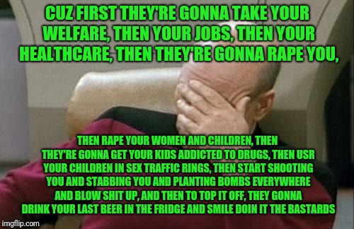 Captain Picard Facepalm Meme | CUZ FIRST THEY'RE GONNA TAKE YOUR WELFARE, THEN YOUR JOBS, THEN YOUR HEALTHCARE, THEN THEY'RE GONNA **PE YOU, THEN **PE YOUR WOMEN AND CHILD | image tagged in memes,captain picard facepalm | made w/ Imgflip meme maker